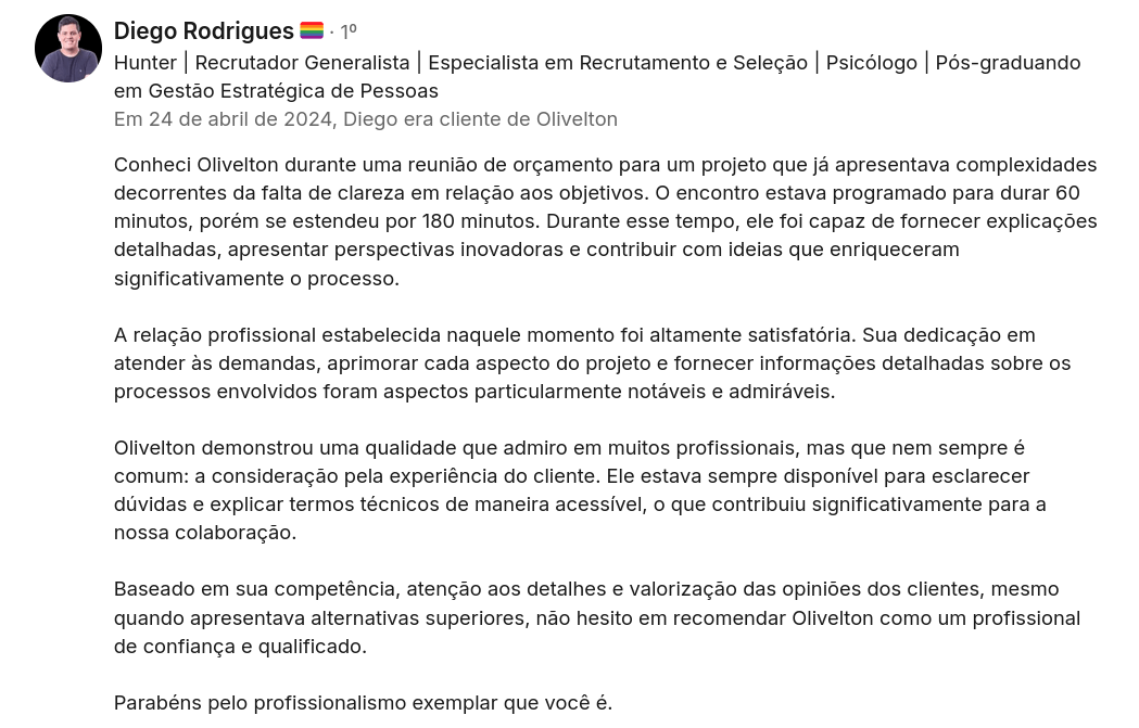 Depoimento do cliente Diego Rodrigues: "Conheci Olivelton durante uma reunião de orçamento para um projeto que já apresentava complexidades decorrentes da falta de clareza em relação aos objetivos. O encontro estava programado para durar 60 minutos, porém se estendeu por 180 minutos. Durante esse tempo, ele foi capaz de fornecer explicações detalhadas, apresentar perspectivas inovadoras e contribuir com ideias que enriqueceram significativamente o processo. A relação profissional estabelecida naquele momento foi altamente satisfatória. Sua dedicação em atender às demandas, aprimorar cada aspecto do projeto e fornecer informações detalhadas sobre os processos envolvidos foram aspectos particularmente notáveis e admiráveis. Olivelton demonstrou uma qualidade que admiro em muitos profissionais, mas que nem sempre é comum: a consideração pela experiência do cliente. Ele estava sempre disponível para esclarecer dúvidas e explicar termos técnicos de maneira acessível, o que contribuiu significativamente para a nossa colaboração. Baseado em sua competência, atenção aos detalhes e valorização das opiniões dos clientes, mesmo quando apresentava alternativas superiores, não hesito em recomendar Olivelton como um profissional de confiança e qualificado. Parabéns pelo profissionalismo exemplar que você é."